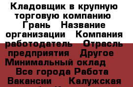 Кладовщик в крупную торговую компанию "Грань › Название организации ­ Компания-работодатель › Отрасль предприятия ­ Другое › Минимальный оклад ­ 1 - Все города Работа » Вакансии   . Калужская обл.,Калуга г.